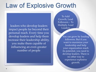 Law of Explosive Growth
To Add
Growth, Lead
Followers – To
Multiply, Lead
Leaders
leaders who develop leaders
impact people far beyond their
personal reach. Every time you
develop leaders and help them
increase their leadership ability,
you make them capable of
influencing an even greater
number of people
You can grow by leading
followers. But if you
want to maximize your
leadership and help
your organization reach
its potential, you need to
develop leaders. There is
no other way to
experience explosive
growth.
 