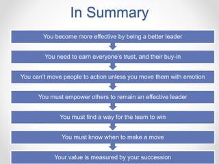In Summary
Your value is measured by your succession
You must know when to make a move
You must find a way for the team to win
You must empower others to remain an effective leader
You can’t move people to action unless you move them with emotion
You need to earn everyone’s trust, and their buy-in
You become more effective by being a better leader
 