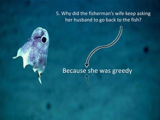 5. Why did the fisherman’s wife keep asking
her husband to go back to the fish?
Because she was greedy
 