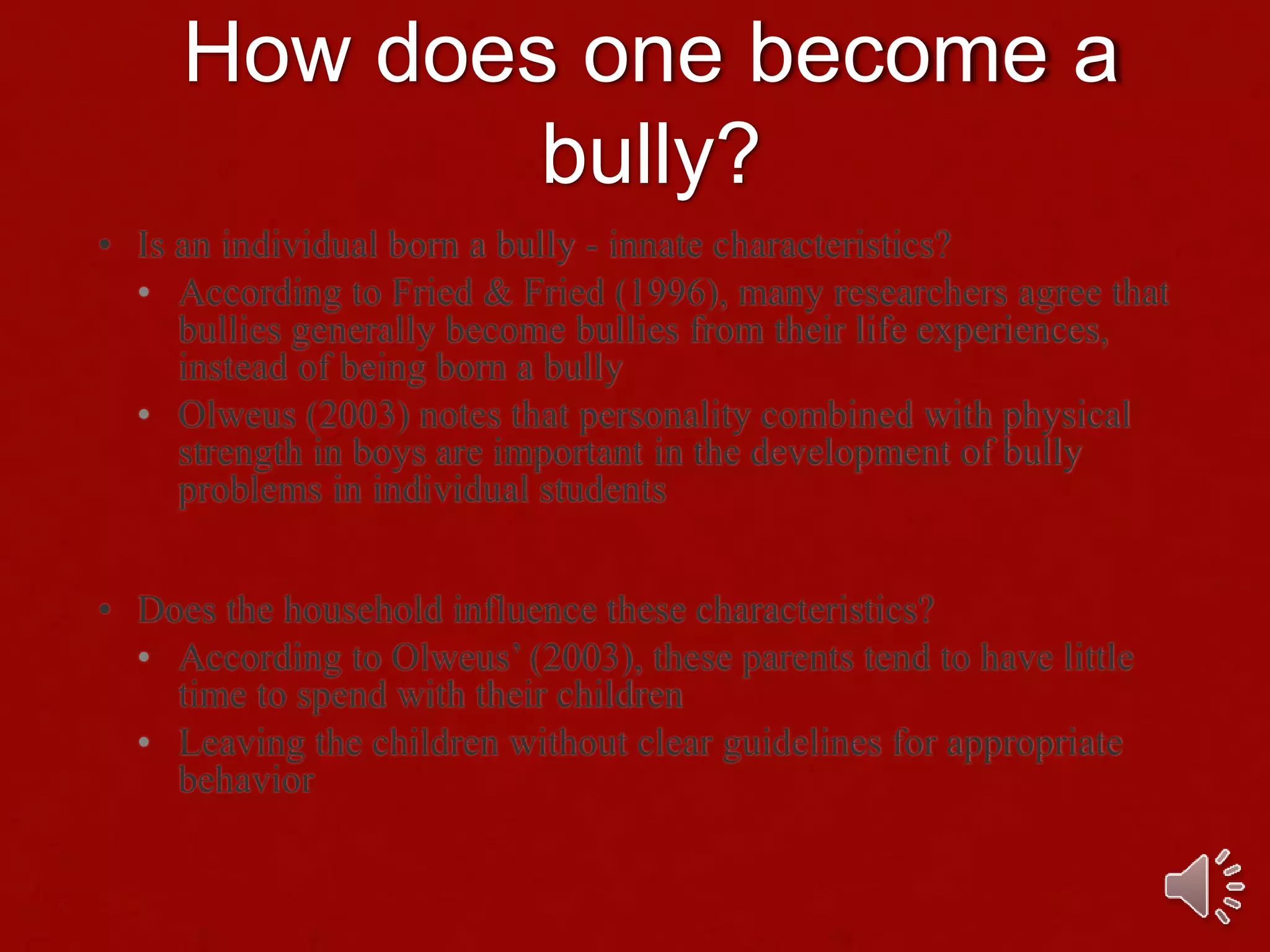 How does one become a
bully?
• Is an individual born a bully - innate characteristics?
• According to Fried & Fried (1996), many researchers agree that
bullies generally become bullies from their life experiences,
instead of being born a bully
• Olweus (2003) notes that personality combined with physical
strength in boys are important in the development of bully
problems in individual students
• Does the household influence these characteristics?
• According to Olweus’ (2003), these parents tend to have little
time to spend with their children
• Leaving the children without clear guidelines for appropriate
behavior
 