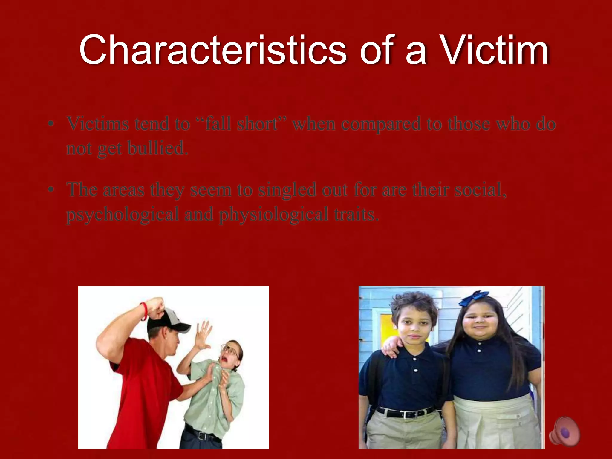 Characteristics of a Victim
• Victims tend to “fall short” when compared to those who do
not get bullied.
• The areas they seem to singled out for are their social,
psychological and physiological traits.
 