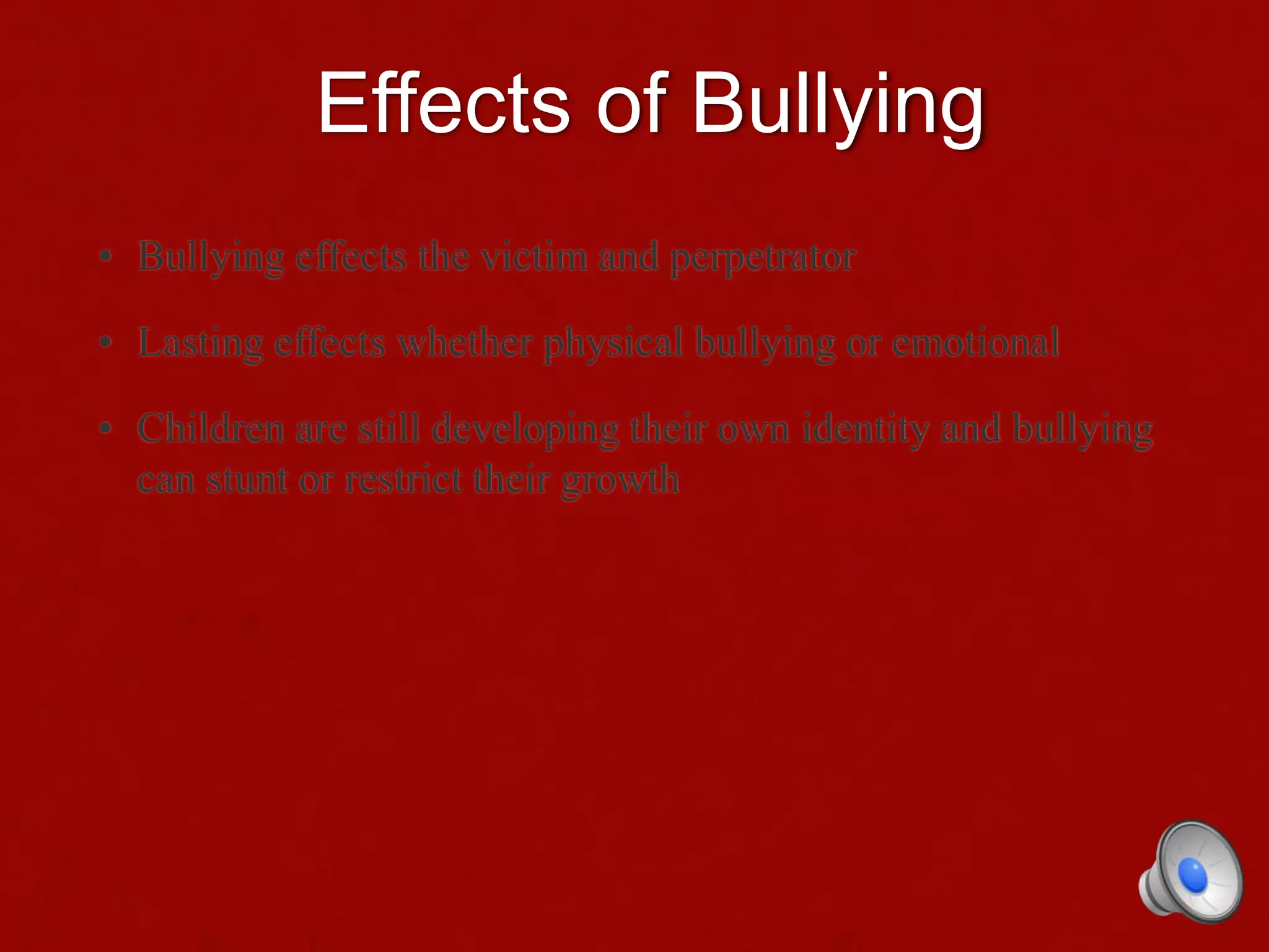 Effects of Bullying
• Bullying effects the victim and perpetrator
• Lasting effects whether physical bullying or emotional
• Children are still developing their own identity and bullying
can stunt or restrict their growth
 