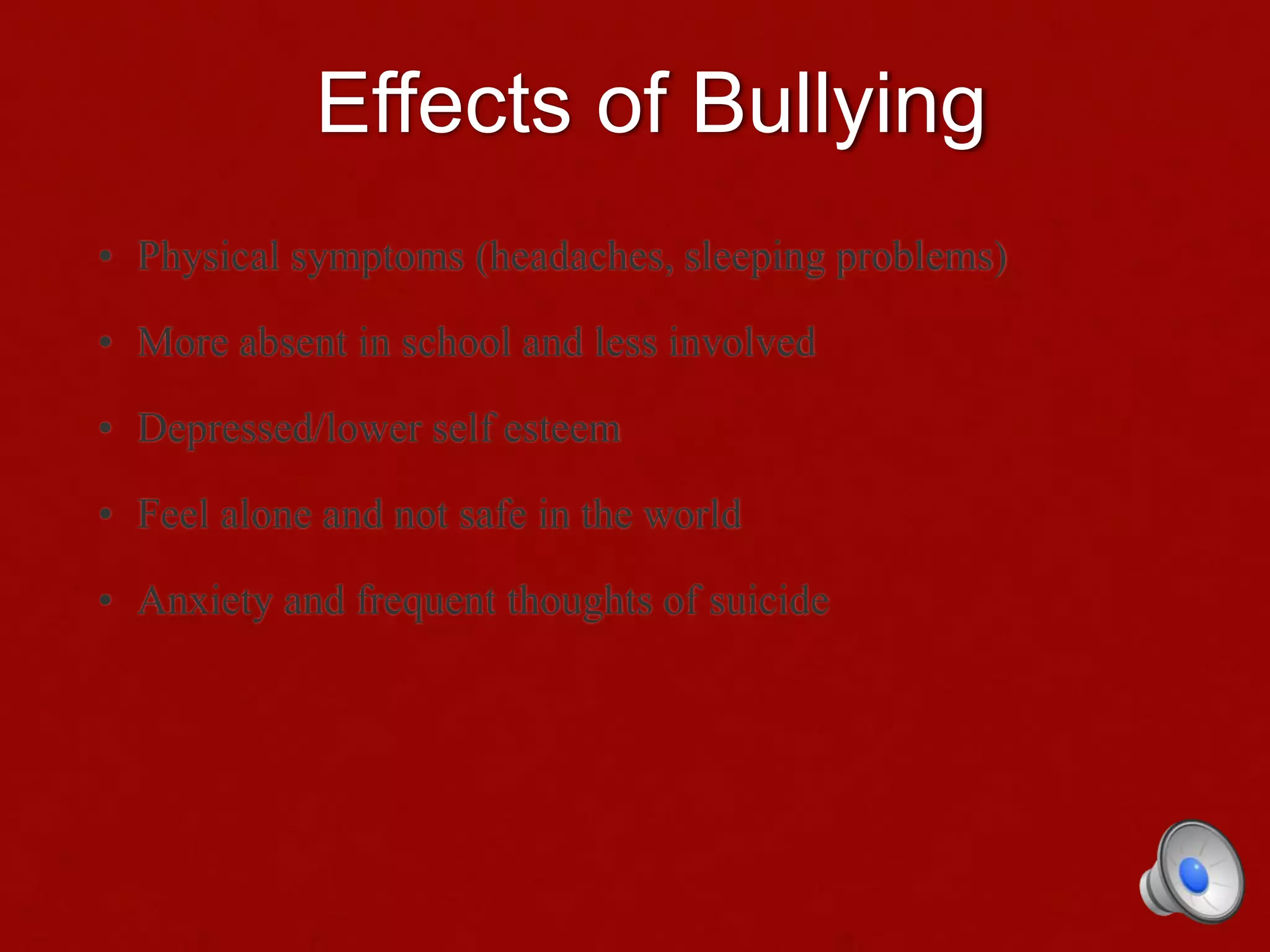 Effects of Bullying
• Physical symptoms (headaches, sleeping problems)
• More absent in school and less involved
• Depressed/lower self esteem
• Feel alone and not safe in the world
• Anxiety and frequent thoughts of suicide
 