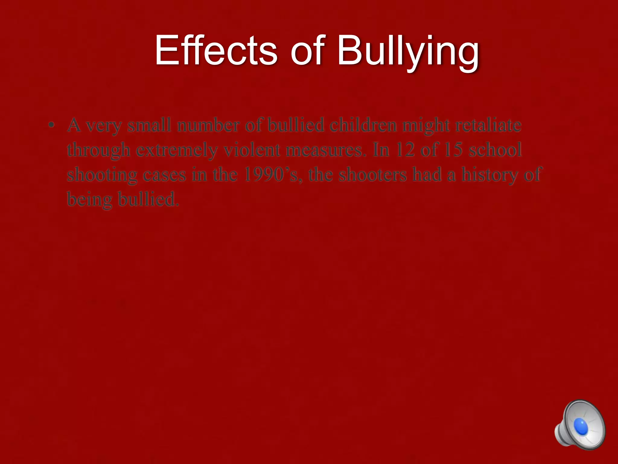 Effects of Bullying
• A very small number of bullied children might retaliate
through extremely violent measures. In 12 of 15 school
shooting cases in the 1990’s, the shooters had a history of
being bullied.
 
