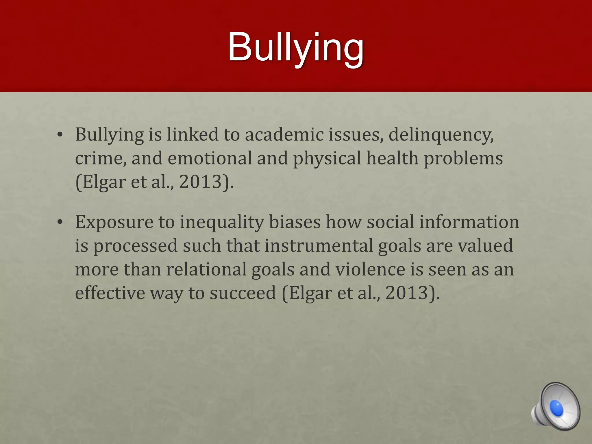 Bullying
• Bullying is linked to academic issues, delinquency,
crime, and emotional and physical health problems
(Elgar et al., 2013).
• Exposure to inequality biases how social information
is processed such that instrumental goals are valued
more than relational goals and violence is seen as an
effective way to succeed (Elgar et al., 2013).
 