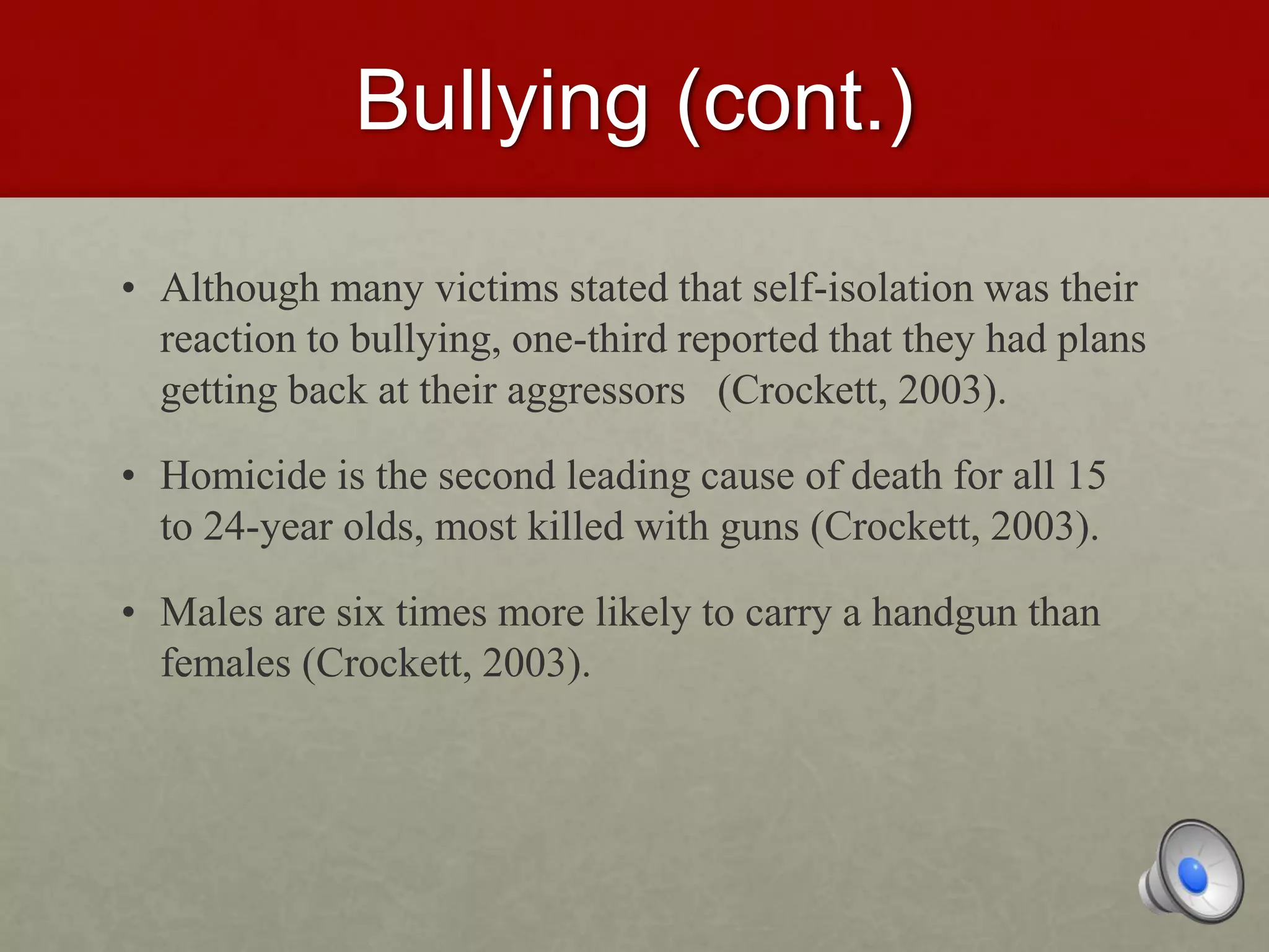 Bullying (cont.)
• Although many victims stated that self-isolation was their
reaction to bullying, one-third reported that they had plans
getting back at their aggressors (Crockett, 2003).
• Homicide is the second leading cause of death for all 15
to 24-year olds, most killed with guns (Crockett, 2003).
• Males are six times more likely to carry a handgun than
females (Crockett, 2003).
 