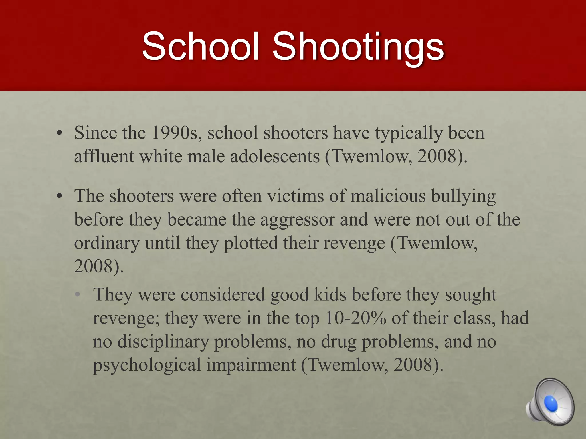 School Shootings
• Since the 1990s, school shooters have typically been
affluent white male adolescents (Twemlow, 2008).
• The shooters were often victims of malicious bullying
before they became the aggressor and were not out of the
ordinary until they plotted their revenge (Twemlow,
2008).
• They were considered good kids before they sought
revenge; they were in the top 10-20% of their class, had
no disciplinary problems, no drug problems, and no
psychological impairment (Twemlow, 2008).
 
