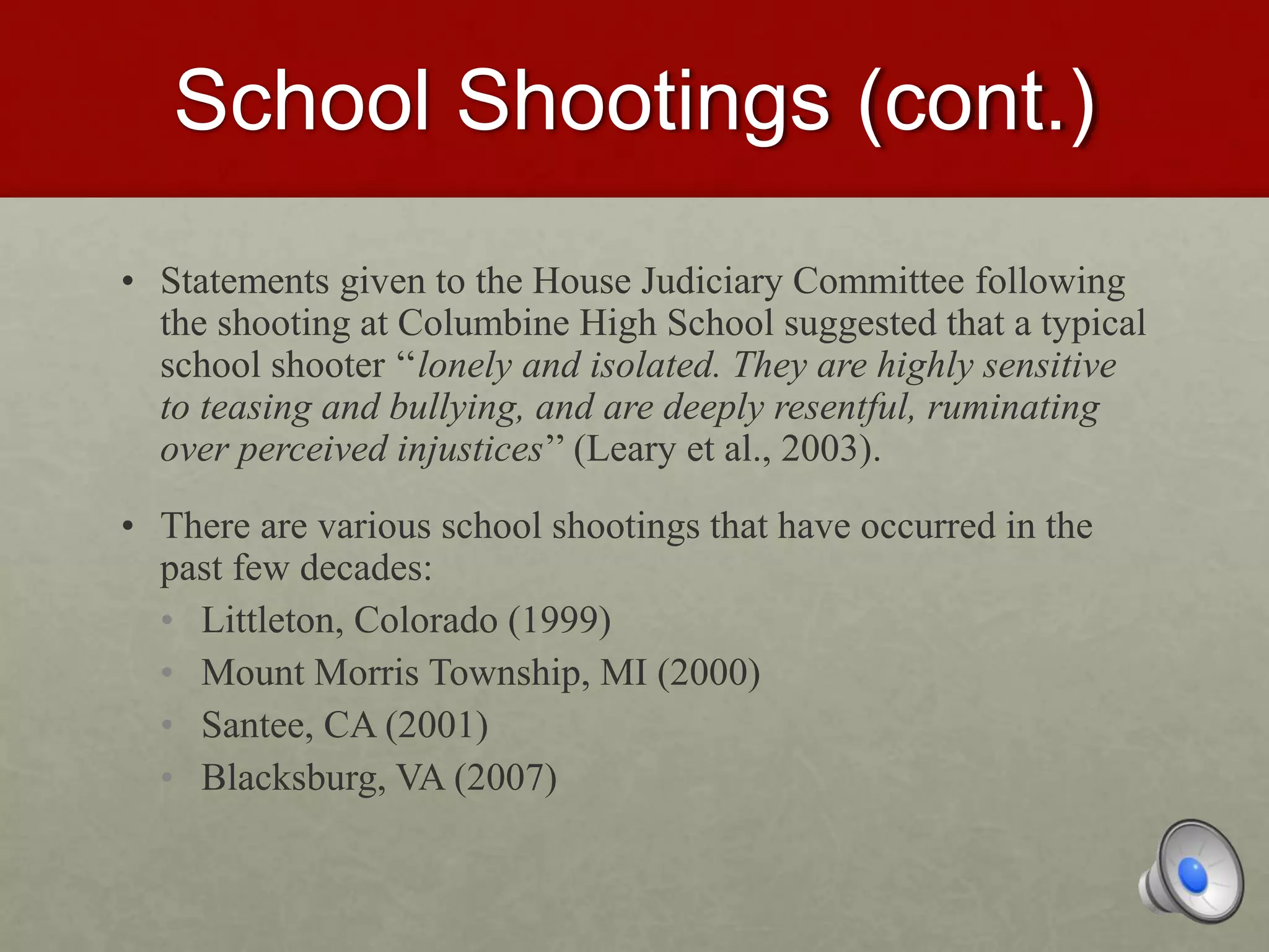School Shootings (cont.)
• Statements given to the House Judiciary Committee following
the shooting at Columbine High School suggested that a typical
school shooter ‘‘lonely and isolated. They are highly sensitive
to teasing and bullying, and are deeply resentful, ruminating
over perceived injustices’’ (Leary et al., 2003).
• There are various school shootings that have occurred in the
past few decades:
• Littleton, Colorado (1999)
• Mount Morris Township, MI (2000)
• Santee, CA (2001)
• Blacksburg, VA (2007)
 