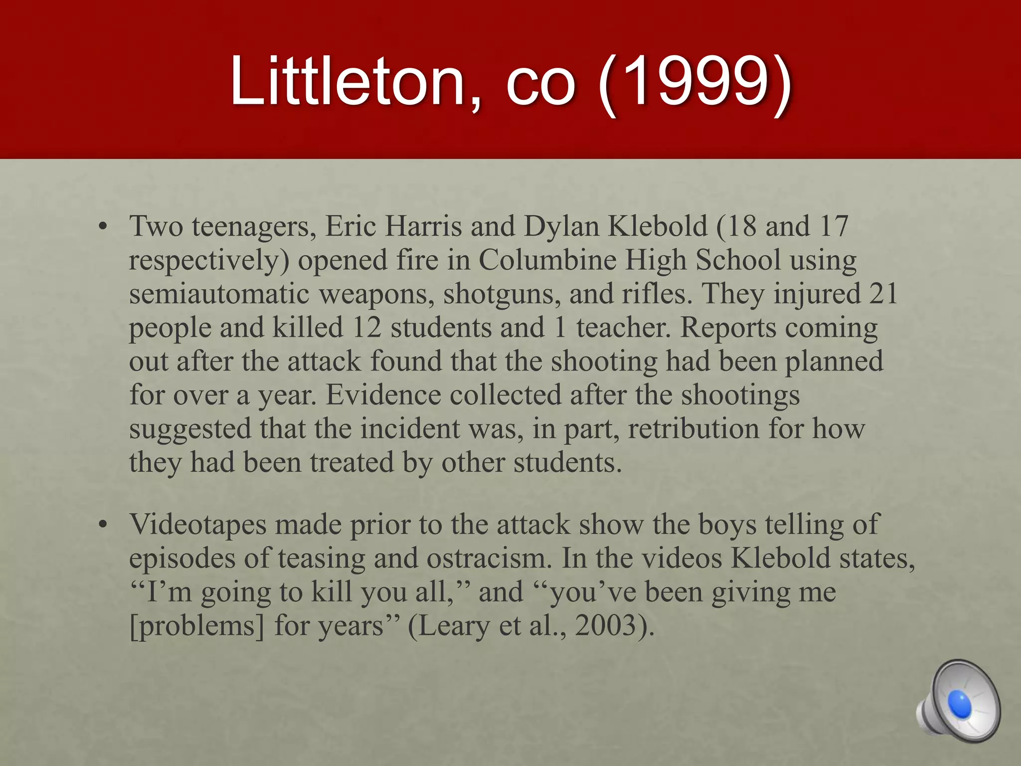 Littleton, co (1999)
• Two teenagers, Eric Harris and Dylan Klebold (18 and 17
respectively) opened fire in Columbine High School using
semiautomatic weapons, shotguns, and rifles. They injured 21
people and killed 12 students and 1 teacher. Reports coming
out after the attack found that the shooting had been planned
for over a year. Evidence collected after the shootings
suggested that the incident was, in part, retribution for how
they had been treated by other students.
• Videotapes made prior to the attack show the boys telling of
episodes of teasing and ostracism. In the videos Klebold states,
‘‘I’m going to kill you all,’’ and ‘‘you’ve been giving me
[problems] for years’’ (Leary et al., 2003).
 