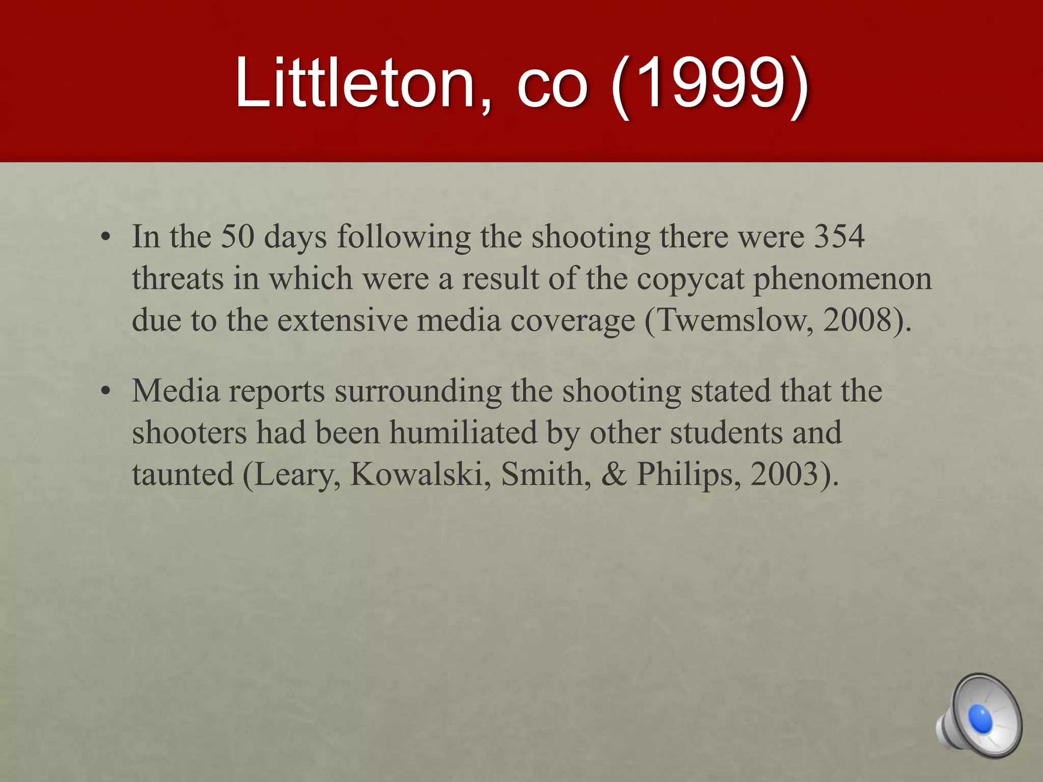 Littleton, co (1999)
• In the 50 days following the shooting there were 354
threats in which were a result of the copycat phenomenon
due to the extensive media coverage (Twemslow, 2008).
• Media reports surrounding the shooting stated that the
shooters had been humiliated by other students and
taunted (Leary, Kowalski, Smith, & Philips, 2003).
 