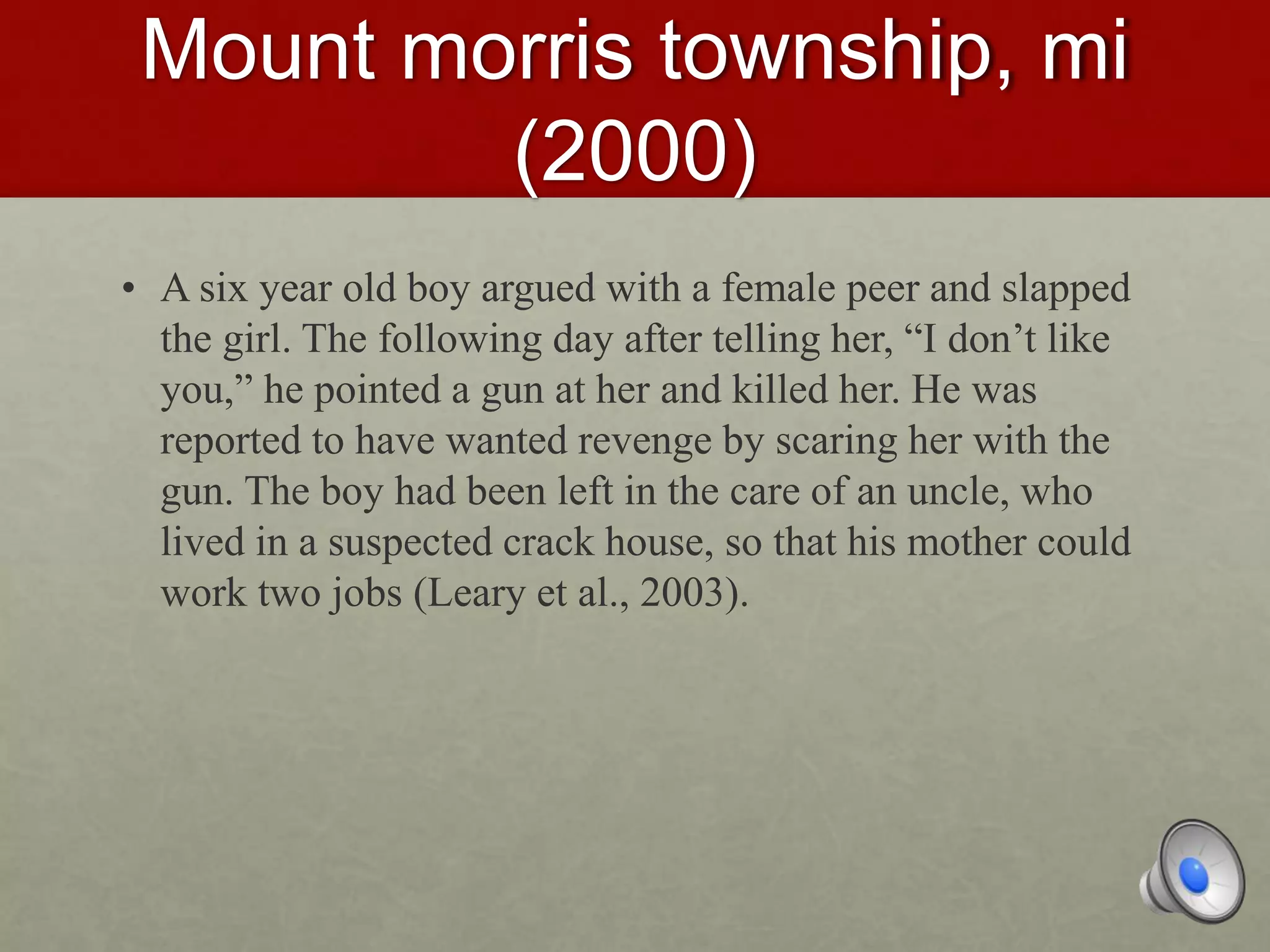 Mount morris township, mi
(2000)
• A six year old boy argued with a female peer and slapped
the girl. The following day after telling her, “I don’t like
you,” he pointed a gun at her and killed her. He was
reported to have wanted revenge by scaring her with the
gun. The boy had been left in the care of an uncle, who
lived in a suspected crack house, so that his mother could
work two jobs (Leary et al., 2003).
 