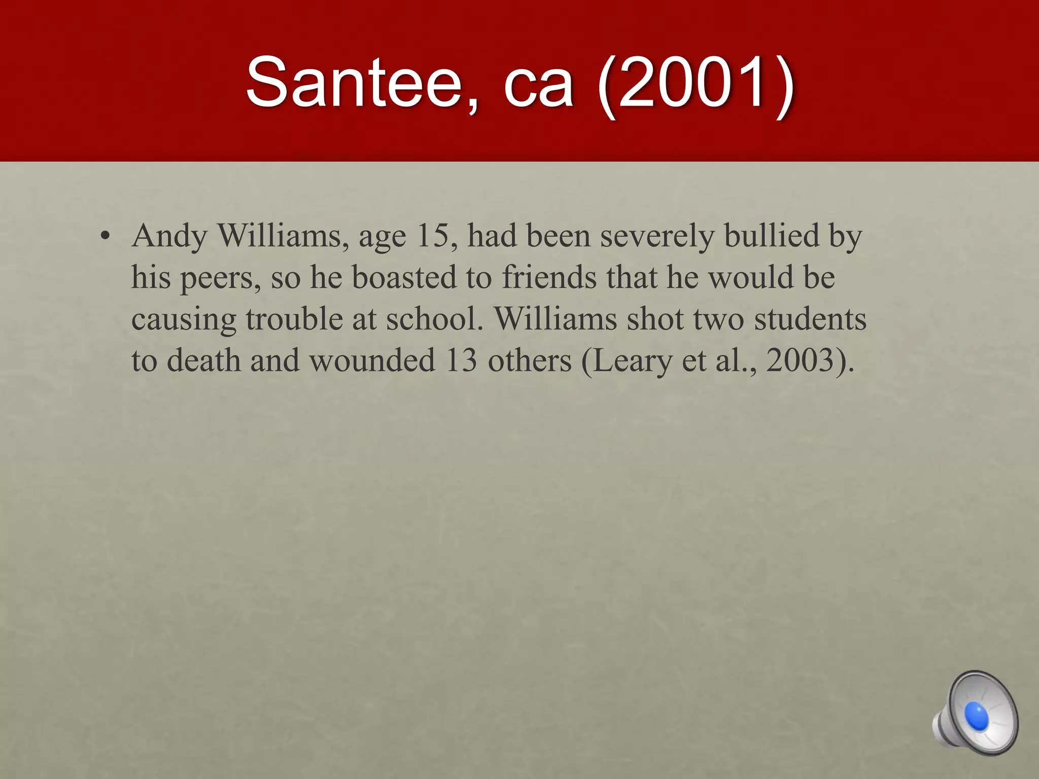 Santee, ca (2001)
• Andy Williams, age 15, had been severely bullied by
his peers, so he boasted to friends that he would be
causing trouble at school. Williams shot two students
to death and wounded 13 others (Leary et al., 2003).
 