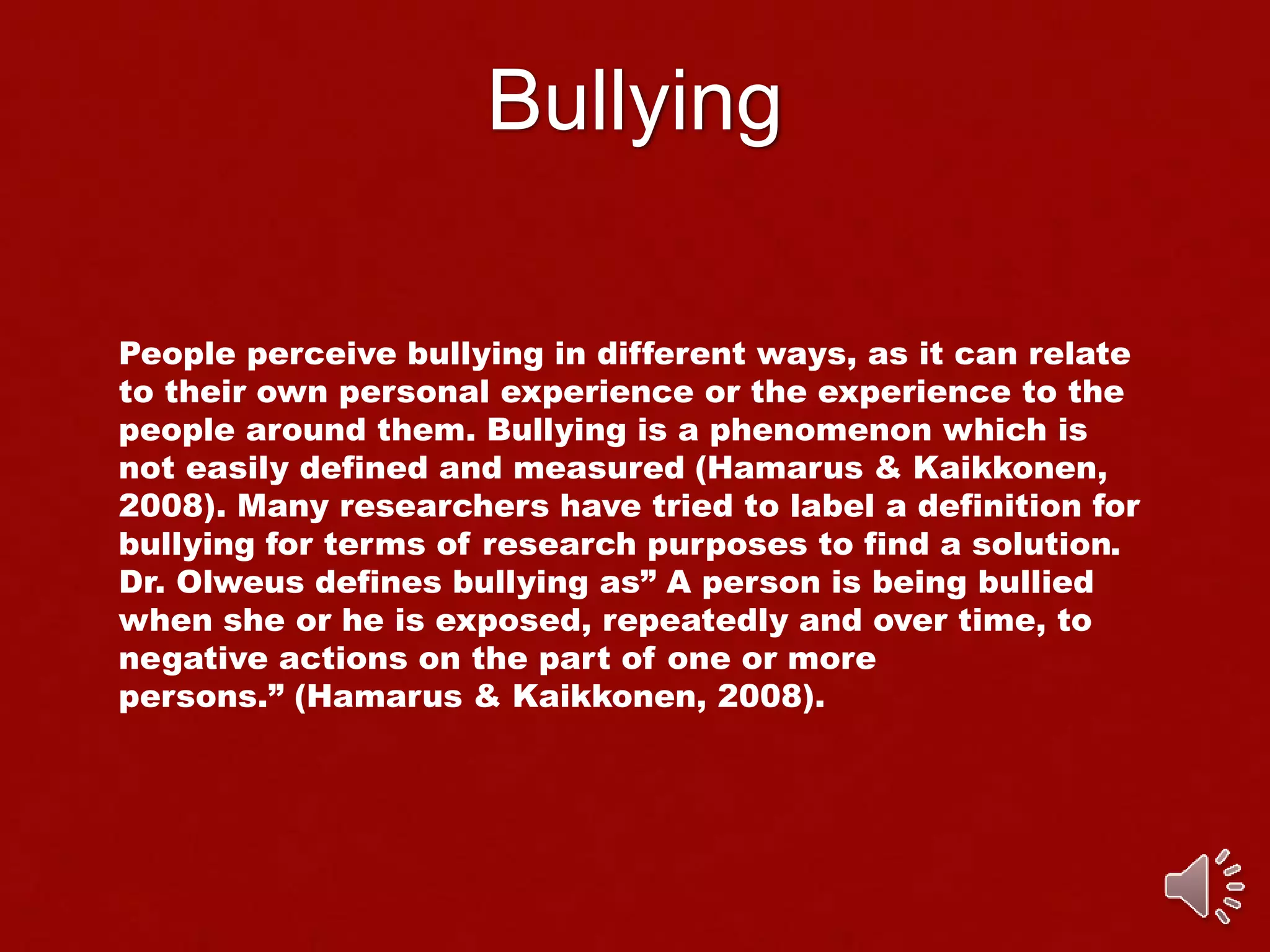 Bullying
People perceive bullying in different ways, as it can relate
to their own personal experience or the experience to the
people around them. Bullying is a phenomenon which is
not easily defined and measured (Hamarus & Kaikkonen,
2008). Many researchers have tried to label a definition for
bullying for terms of research purposes to find a solution.
Dr. Olweus defines bullying as” A person is being bullied
when she or he is exposed, repeatedly and over time, to
negative actions on the part of one or more
persons.” (Hamarus & Kaikkonen, 2008).
 
