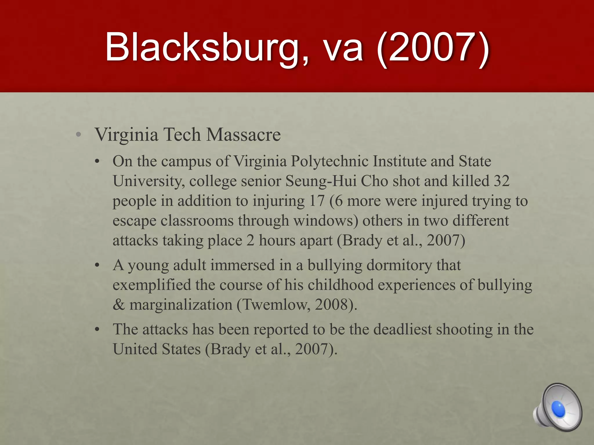 Blacksburg, va (2007)
• Virginia Tech Massacre
• On the campus of Virginia Polytechnic Institute and State
University, college senior Seung-Hui Cho shot and killed 32
people in addition to injuring 17 (6 more were injured trying to
escape classrooms through windows) others in two different
attacks taking place 2 hours apart (Brady et al., 2007)
• A young adult immersed in a bullying dormitory that
exemplified the course of his childhood experiences of bullying
& marginalization (Twemlow, 2008).
• The attacks has been reported to be the deadliest shooting in the
United States (Brady et al., 2007).
 