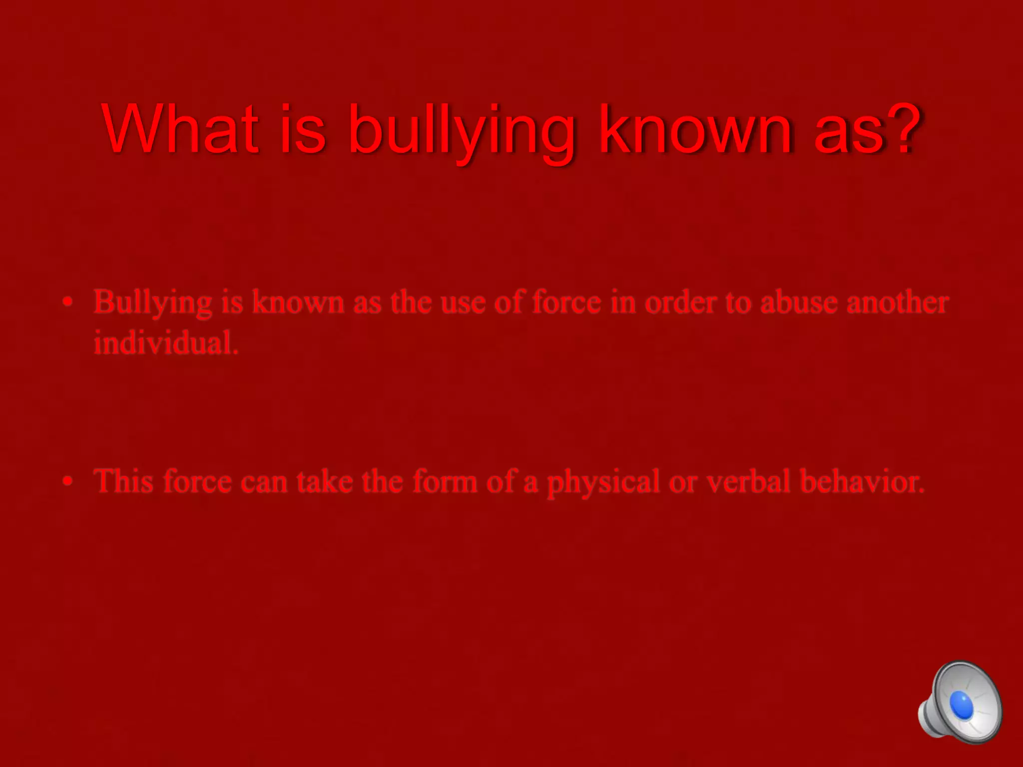 What is bullying known as?
• Bullying is known as the use of force in order to abuse another
individual.
• This force can take the form of a physical or verbal behavior.
 