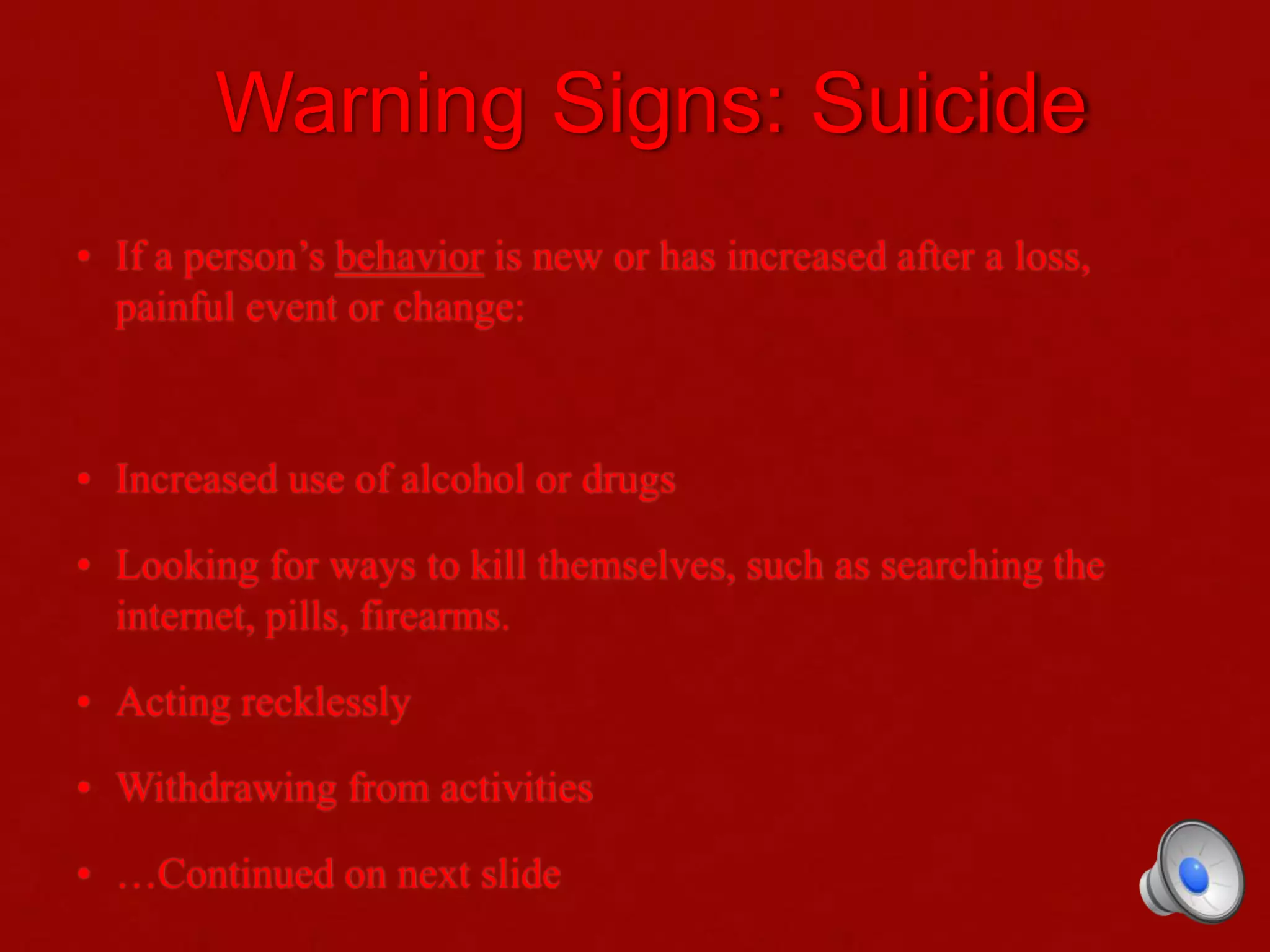Warning Signs: Suicide
• If a person’s behavior is new or has increased after a loss,
painful event or change:
• Increased use of alcohol or drugs
• Looking for ways to kill themselves, such as searching the
internet, pills, firearms.
• Acting recklessly
• Withdrawing from activities
• …Continued on next slide
 