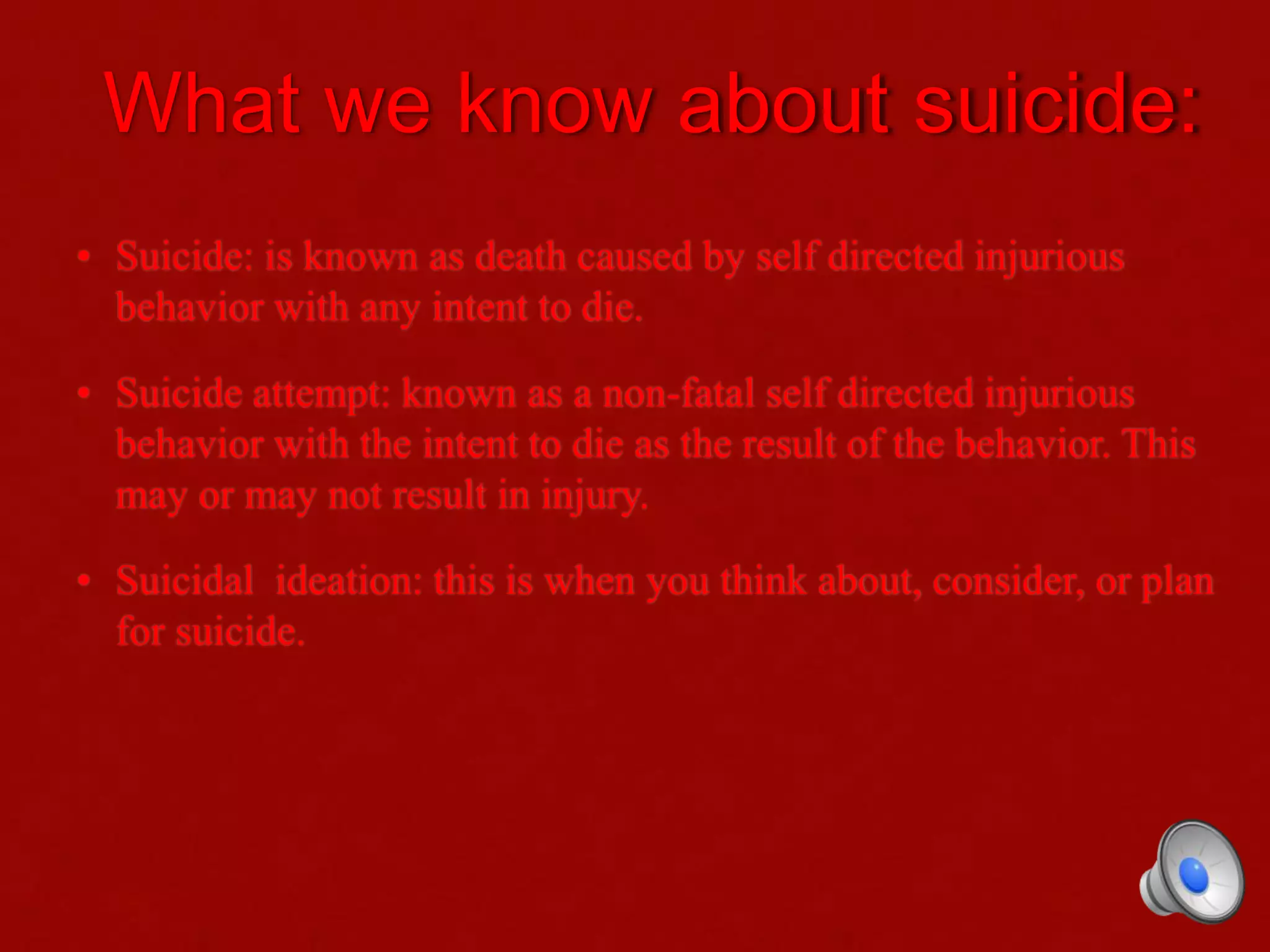What we know about suicide:
• Suicide: is known as death caused by self directed injurious
behavior with any intent to die.
• Suicide attempt: known as a non-fatal self directed injurious
behavior with the intent to die as the result of the behavior. This
may or may not result in injury.
• Suicidal ideation: this is when you think about, consider, or plan
for suicide.
 