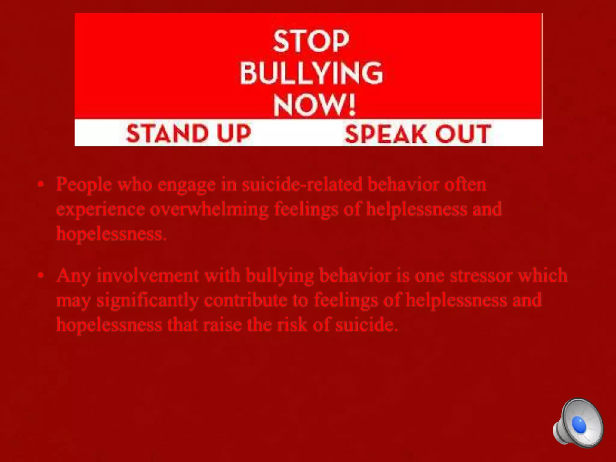 • People who engage in suicide-related behavior often
experience overwhelming feelings of helplessness and
hopelessness.
• Any involvement with bullying behavior is one stressor which
may significantly contribute to feelings of helplessness and
hopelessness that raise the risk of suicide.
 