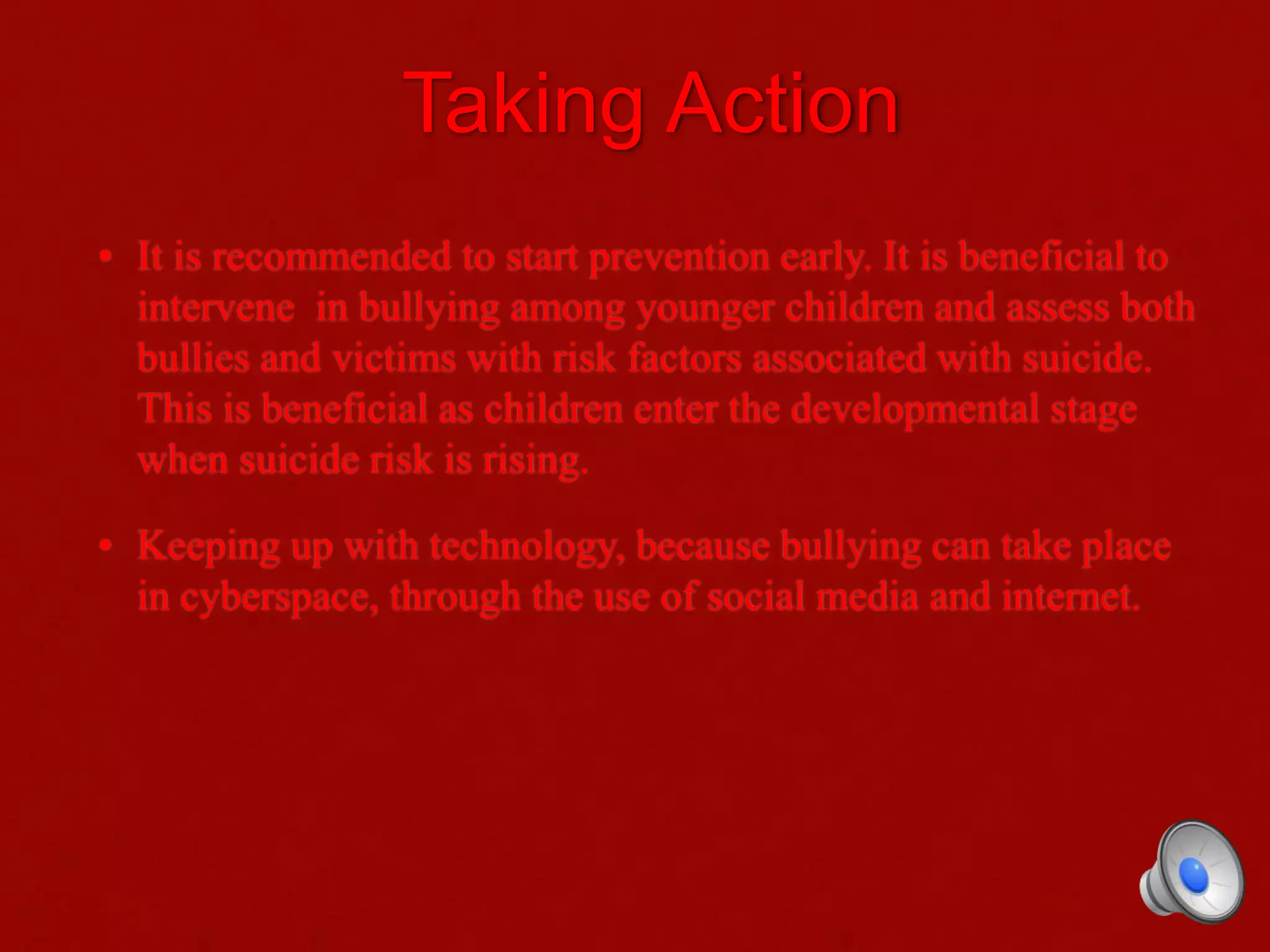 Taking Action
• It is recommended to start prevention early. It is beneficial to
intervene in bullying among younger children and assess both
bullies and victims with risk factors associated with suicide.
This is beneficial as children enter the developmental stage
when suicide risk is rising.
• Keeping up with technology, because bullying can take place
in cyberspace, through the use of social media and internet.
 