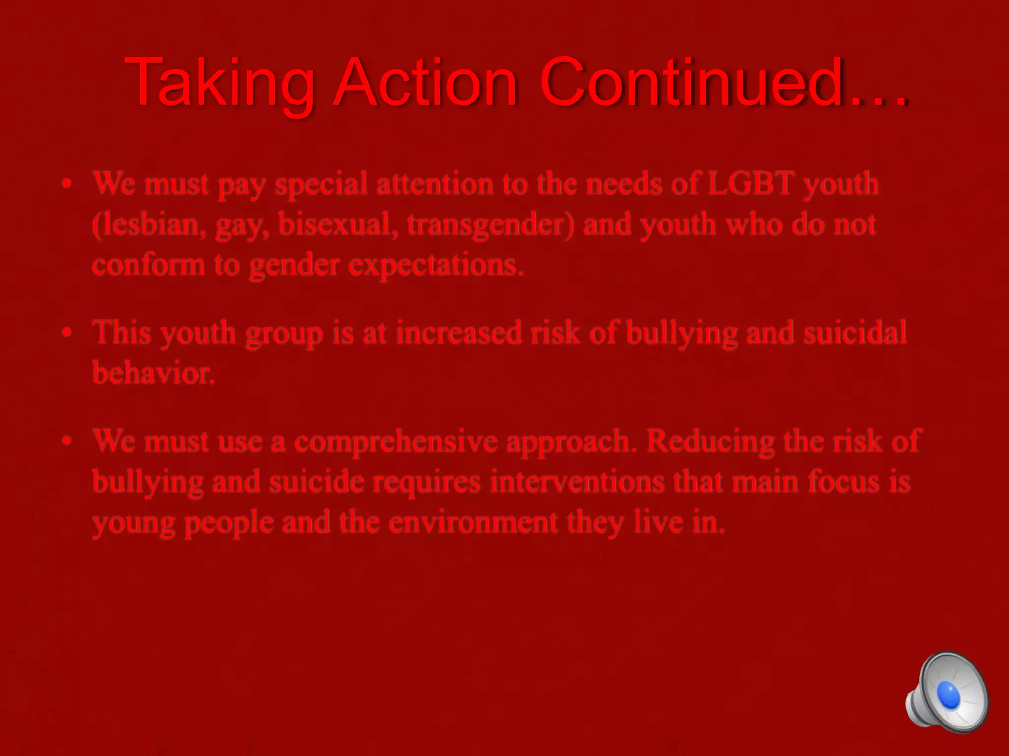 Taking Action Continued…
• We must pay special attention to the needs of LGBT youth
(lesbian, gay, bisexual, transgender) and youth who do not
conform to gender expectations.
• This youth group is at increased risk of bullying and suicidal
behavior.
• We must use a comprehensive approach. Reducing the risk of
bullying and suicide requires interventions that main focus is
young people and the environment they live in.
 