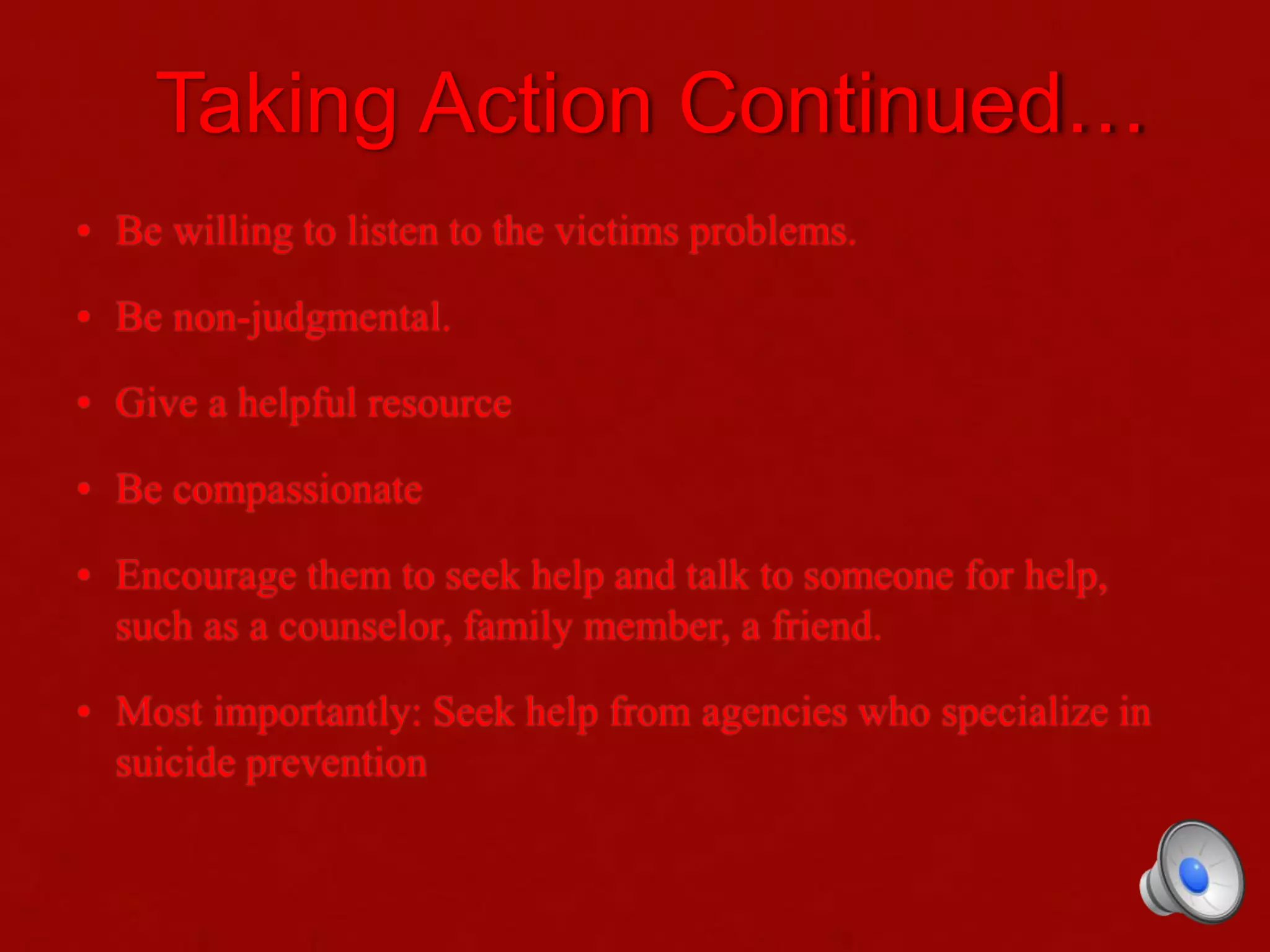 Taking Action Continued…
• Be willing to listen to the victims problems.
• Be non-judgmental.
• Give a helpful resource
• Be compassionate
• Encourage them to seek help and talk to someone for help,
such as a counselor, family member, a friend.
• Most importantly: Seek help from agencies who specialize in
suicide prevention
 