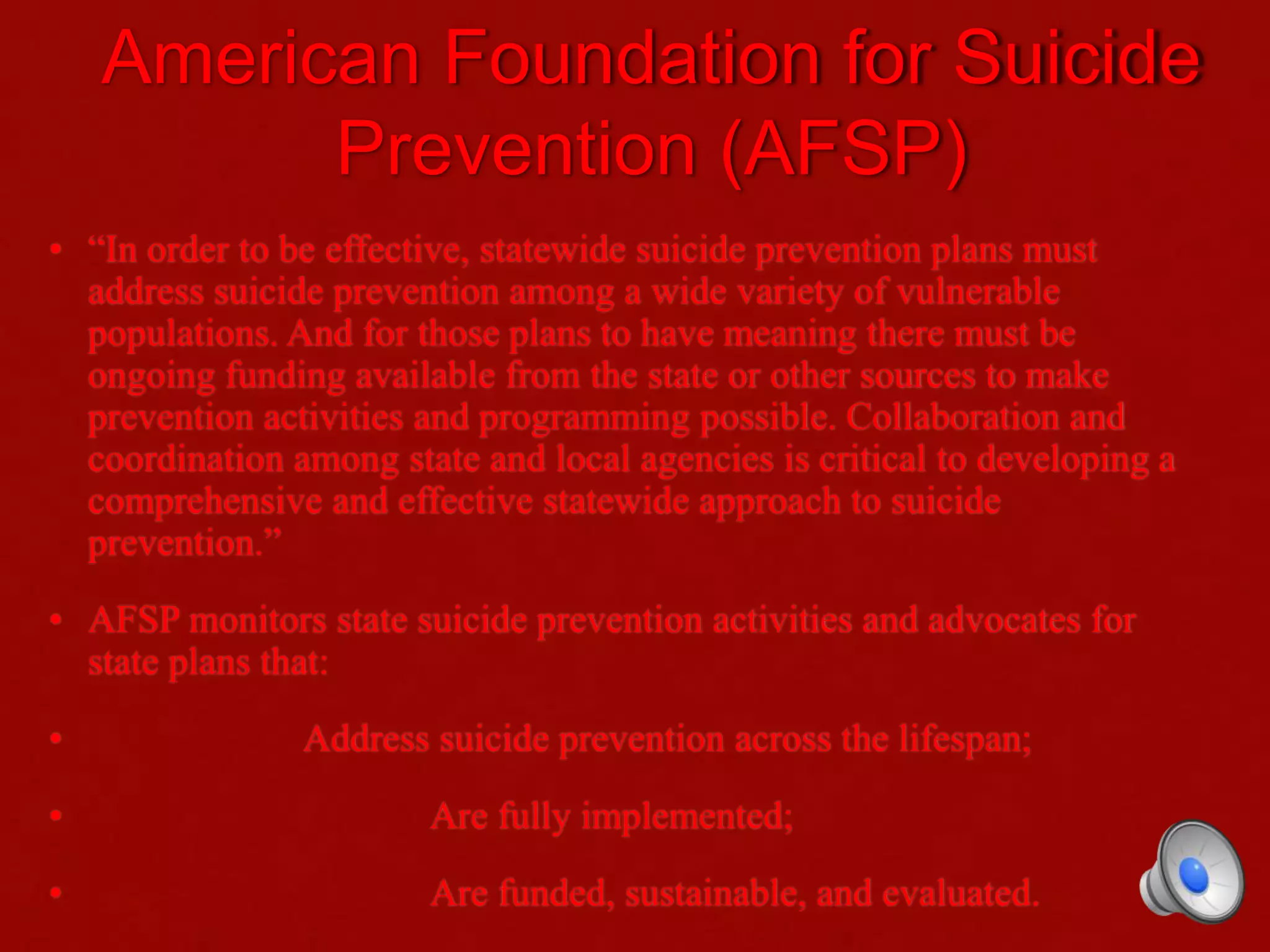 American Foundation for Suicide
Prevention (AFSP)
• “In order to be effective, statewide suicide prevention plans must
address suicide prevention among a wide variety of vulnerable
populations. And for those plans to have meaning there must be
ongoing funding available from the state or other sources to make
prevention activities and programming possible. Collaboration and
coordination among state and local agencies is critical to developing a
comprehensive and effective statewide approach to suicide
prevention.”
• AFSP monitors state suicide prevention activities and advocates for
state plans that:
• Address suicide prevention across the lifespan;
• Are fully implemented;
• Are funded, sustainable, and evaluated.
 