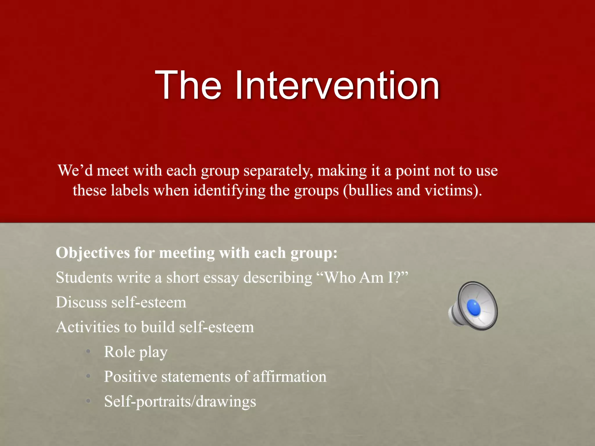 The Intervention
We’d meet with each group separately, making it a point not to use
these labels when identifying the groups (bullies and victims).
Objectives for meeting with each group:
Students write a short essay describing “Who Am I?”
Discuss self-esteem
Activities to build self-esteem
• Role play
• Positive statements of affirmation
• Self-portraits/drawings
 
