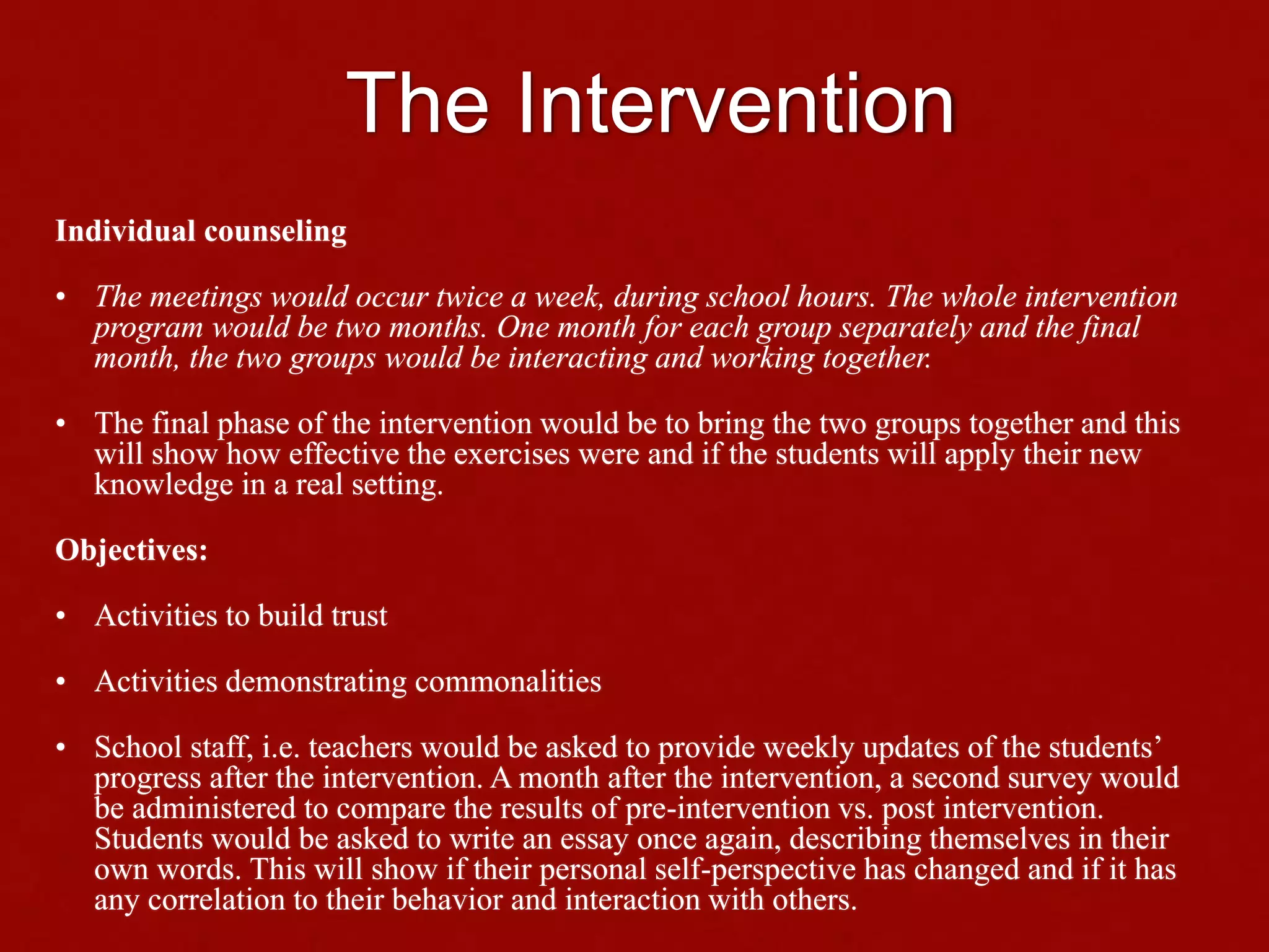 The Intervention
Individual counseling
• The meetings would occur twice a week, during school hours. The whole intervention
program would be two months. One month for each group separately and the final
month, the two groups would be interacting and working together.
• The final phase of the intervention would be to bring the two groups together and this
will show how effective the exercises were and if the students will apply their new
knowledge in a real setting.
Objectives:
• Activities to build trust
• Activities demonstrating commonalities
• School staff, i.e. teachers would be asked to provide weekly updates of the students’
progress after the intervention. A month after the intervention, a second survey would
be administered to compare the results of pre-intervention vs. post intervention.
Students would be asked to write an essay once again, describing themselves in their
own words. This will show if their personal self-perspective has changed and if it has
any correlation to their behavior and interaction with others.
 