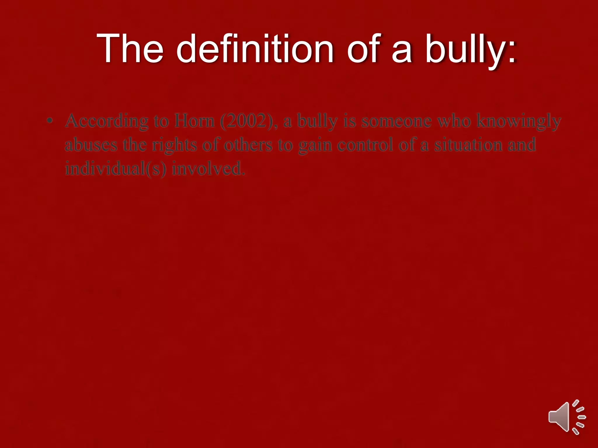 The definition of a bully:
• According to Horn (2002), a bully is someone who knowingly
abuses the rights of others to gain control of a situation and
individual(s) involved.
 