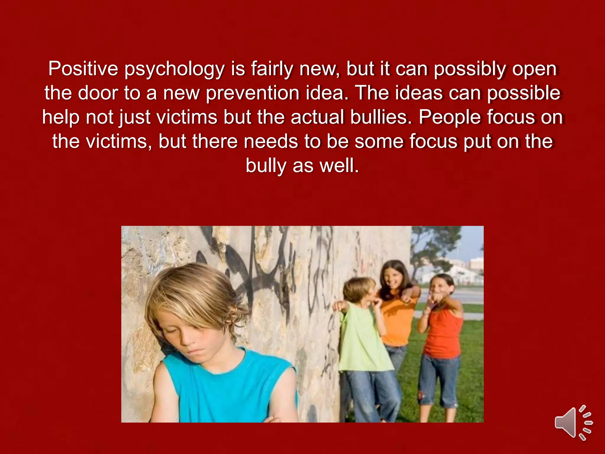 Positive psychology is fairly new, but it can possibly open
the door to a new prevention idea. The ideas can possible
help not just victims but the actual bullies. People focus on
the victims, but there needs to be some focus put on the
bully as well.
 