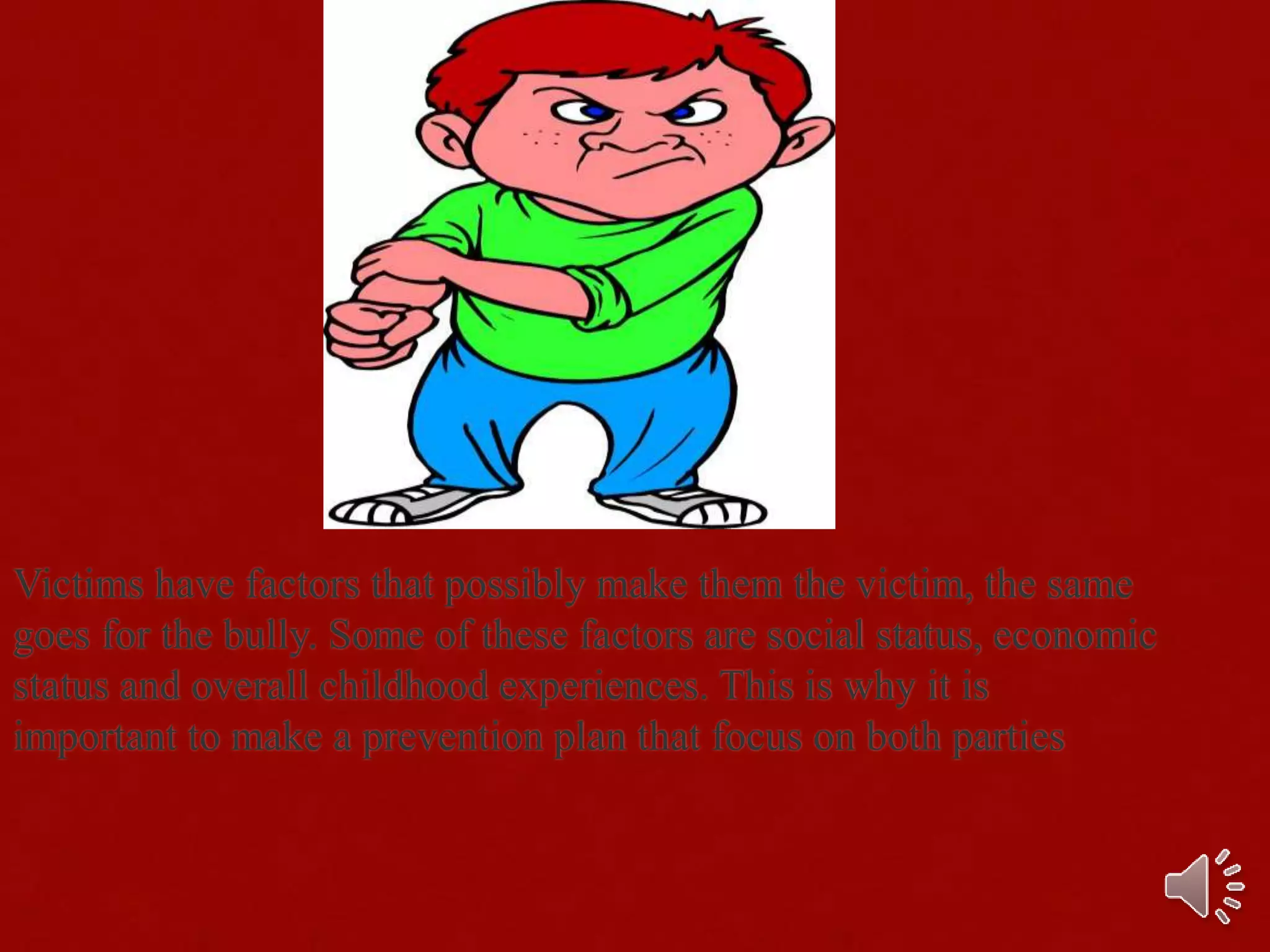 Victims have factors that possibly make them the victim, the same
goes for the bully. Some of these factors are social status, economic
status and overall childhood experiences. This is why it is
important to make a prevention plan that focus on both parties
 