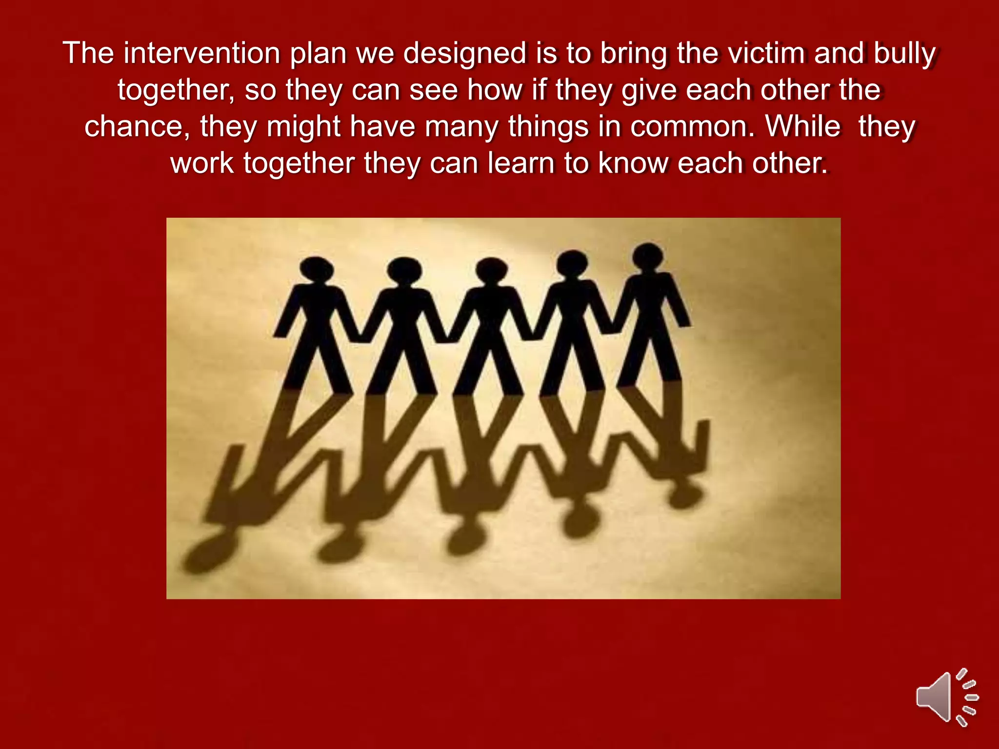 The intervention plan we designed is to bring the victim and bully
together, so they can see how if they give each other the
chance, they might have many things in common. While they
work together they can learn to know each other.
 