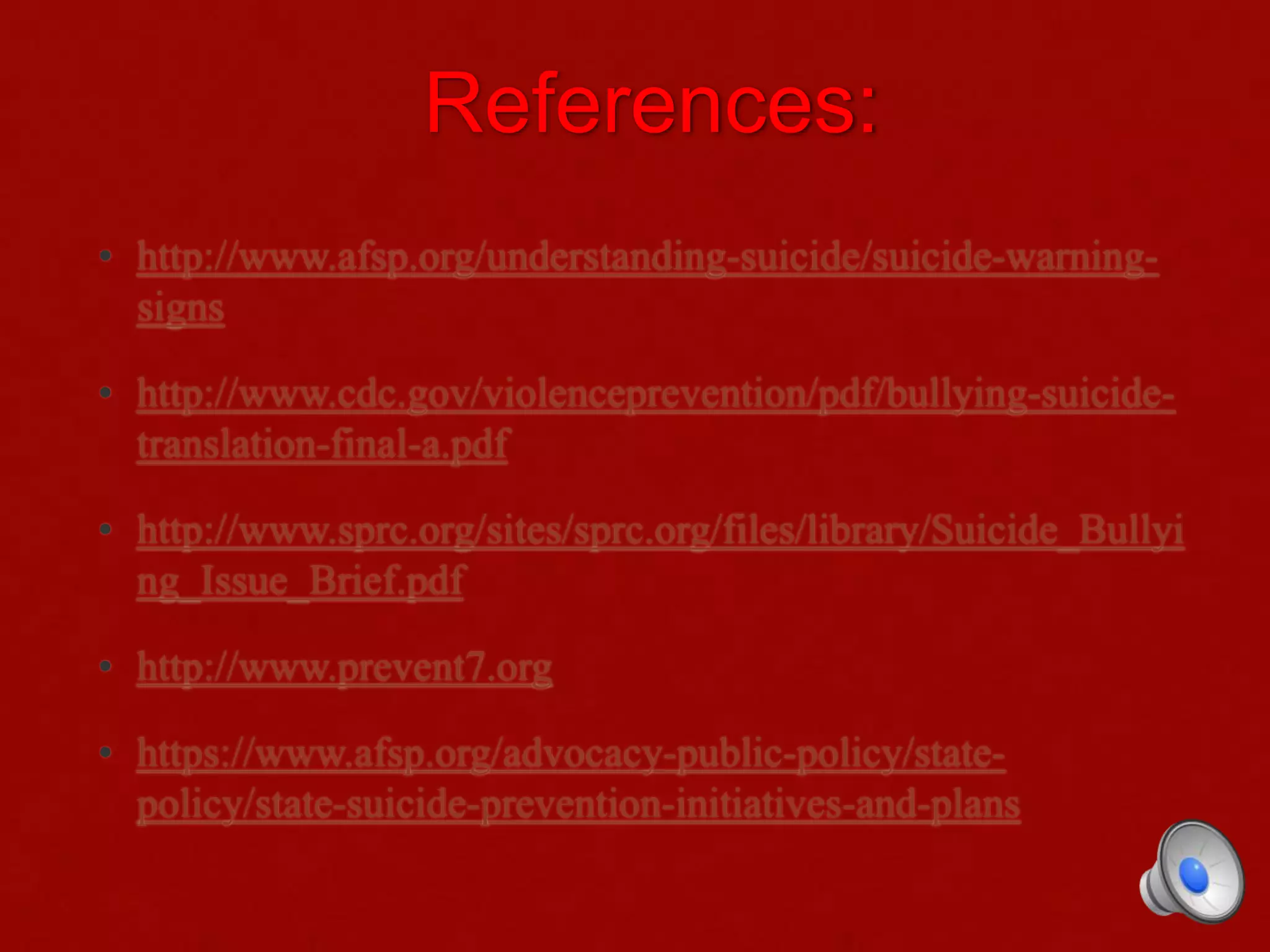 References:
• http://www.afsp.org/understanding-suicide/suicide-warning-
signs
• http://www.cdc.gov/violenceprevention/pdf/bullying-suicide-
translation-final-a.pdf
• http://www.sprc.org/sites/sprc.org/files/library/Suicide_Bullyi
ng_Issue_Brief.pdf
• http://www.prevent7.org
• https://www.afsp.org/advocacy-public-policy/state-
policy/state-suicide-prevention-initiatives-and-plans
 