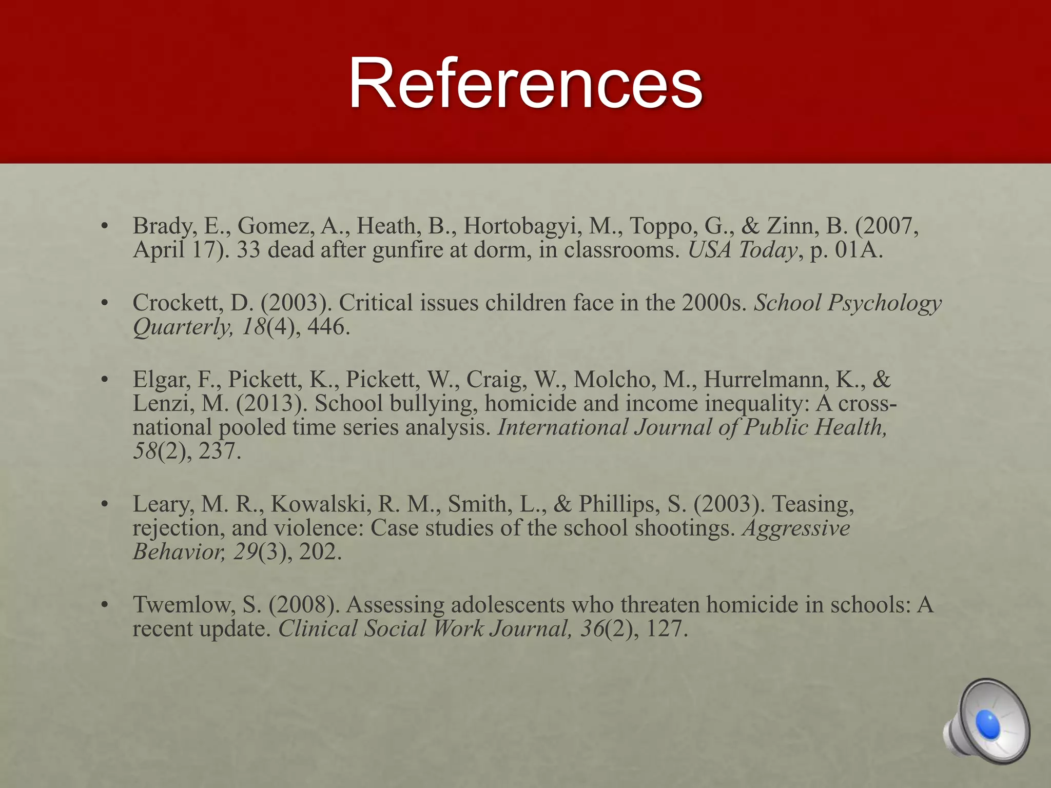 References
• Brady, E., Gomez, A., Heath, B., Hortobagyi, M., Toppo, G., & Zinn, B. (2007,
April 17). 33 dead after gunfire at dorm, in classrooms. USA Today, p. 01A.
• Crockett, D. (2003). Critical issues children face in the 2000s. School Psychology
Quarterly, 18(4), 446.
• Elgar, F., Pickett, K., Pickett, W., Craig, W., Molcho, M., Hurrelmann, K., &
Lenzi, M. (2013). School bullying, homicide and income inequality: A cross-
national pooled time series analysis. International Journal of Public Health,
58(2), 237.
• Leary, M. R., Kowalski, R. M., Smith, L., & Phillips, S. (2003). Teasing,
rejection, and violence: Case studies of the school shootings. Aggressive
Behavior, 29(3), 202.
• Twemlow, S. (2008). Assessing adolescents who threaten homicide in schools: A
recent update. Clinical Social Work Journal, 36(2), 127.
 