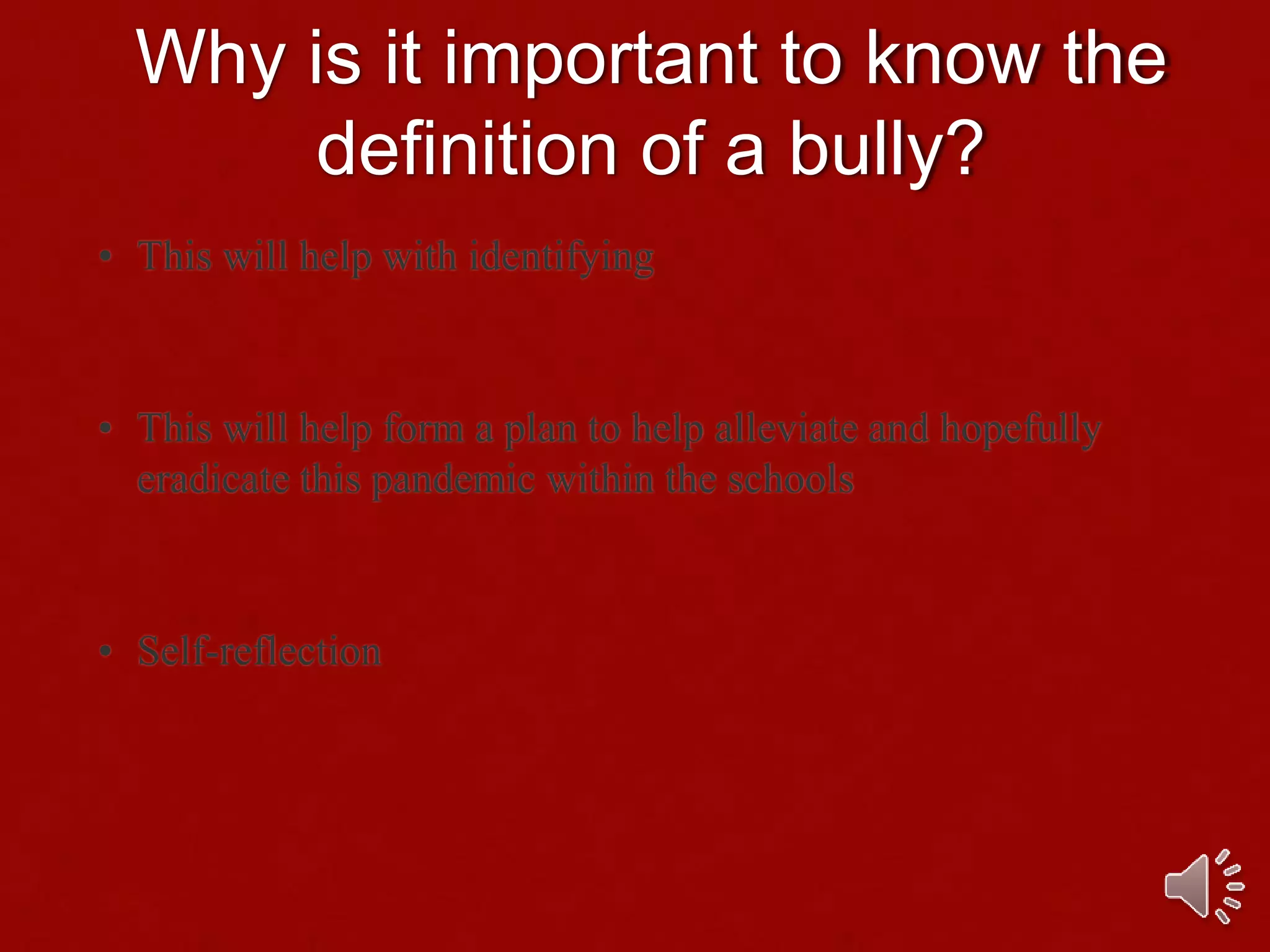 Why is it important to know the
definition of a bully?
• This will help with identifying
• This will help form a plan to help alleviate and hopefully
eradicate this pandemic within the schools
• Self-reflection
 