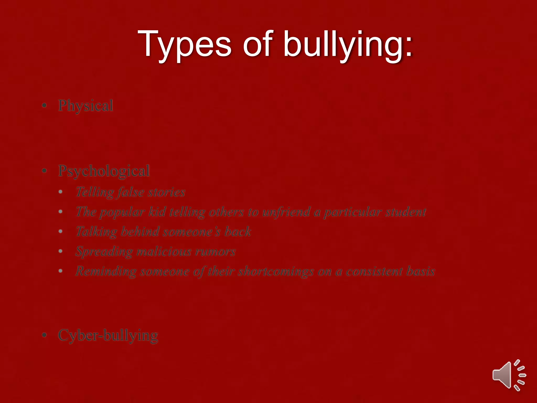 Types of bullying:
• Physical
• Psychological
• Telling false stories
• The popular kid telling others to unfriend a particular student
• Talking behind someone’s back
• Spreading malicious rumors
• Reminding someone of their shortcomings on a consistent basis
• Cyber-bullying
 