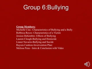 Group 6:Bullying
Group Members:
Michelle Cius –Characteristics of Bullying and a Bully
Rebbeca Reyes- Characteristics of a Victim
Jessica Dehombre- Effects of Bullying
Lauren Clough-Bullying and Homicide
Lianet Navarro-Bullying and Sucide
Raysza Cardoze-Invervention Plan:
Melissa Pena - Intro & Conclusion with Video
 