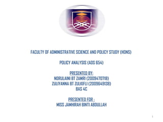 FACULTY OF ADMINISTRATIVE SCIENCE AND POLICY STUDY (HONS)  POLICY ANALYSIS (ADS 654) PRESENTED BY: NORULAINI BT ZAMRI (2009470718) ZULIYANNA BT ZULKIFLI (2009649138) BAS 4C PRESENTED FOR : MISS JAMHIRAH BINTI ABDULLAH 