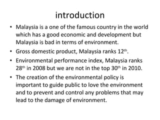 introduction Malaysia is a one of the famous country in the world which has a good economic and development but Malaysia is bad in terms of environment. Gross domestic product, Malaysia ranks 12 th . Environmental performance index, Malaysia ranks 28 th  in 2008 but we are not in the top 30 th  in 2010. The creation of the environmental policy is important to guide public to love the environment and to prevent and control any problems that may lead to the damage of environment.  
