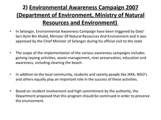 2)  Environmental Awareness Campaign 2007 (Department of Environment, Ministry of Natural Resources and Environment)  In Selangor, Environmental Awareness Campaign have been triggered by Dato’ Seri Azmi Bin Khalid, Minister Of Natural Resources And Environment and it was approved by the Chief Minister of Selangor during his official visit to the state The scope of the implementation of the various awareness campaigns includes gotong-royong activities, waste management, river preservation, education and awareness, including cleaning the beach. In addition to the local community, students and society people like JKKK, NGO’s and others equally play an important role in the success of these activities.  Based on resident involvement and high commitment by the authority, the Department proposed that this program should be continued in order to preserve the environment. 