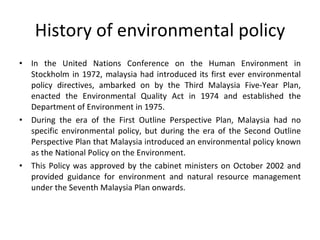 History of environmental policy In the United Nations Conference on the Human Environment in Stockholm in 1972, malaysia had introduced its first ever environmental policy directives, ambarked on by the Third Malaysia Five-Year Plan, enacted the Environmental Quality Act in 1974 and established the Department of Environment in 1975. During the era of the First Outline Perspective Plan, Malaysia had no specific environmental policy, but during the era of the Second Outline Perspective Plan that Malaysia introduced an environmental policy known as the National Policy on the Environment.  This Policy was approved by the cabinet ministers on October 2002 and provided guidance for environment and natural resource management under the Seventh Malaysia Plan onwards. 