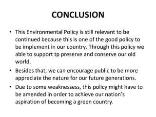 CONCLUSION This Environmental Policy is still relevant to be continued because this is one of the good policy to be implement in our country. Through this policy we able to support tp preserve and conserve our old world.  Besides that, we can encourage public to be more appreciate the nature for our future generations.  Due to some weaknessess, this policy might have to be amended in order to achieve our nation’s aspiration of becoming a green country. 