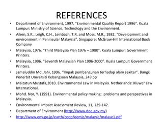 REFERENCES Department of Environment, 1997. “Environmental Quality Report 1996”. Kuala Lumpur: Ministry of Science, Technology and the Environment. Aiken, S.R., Leigh, C.H., Leinbach, T.R. and Moss, M.R., 1982. “Development and environment in Peninsular Malaysia”. Singapore: McGraw-Hill International Book Company Malaysia, 1976. “Third Malaysia Plan 1976 – 1980”. Kuala Lumpur: Government Printers. Malaysia, 1996. “Seventh Malaysian Plan 1996-2000”. Kuala Lumpur: Government Printers. Jamaluddin Md. Jahi, 1996. “Impak pembangunan terhadap alam sekitar”. Bangi: Penerbit Universiti Kebangsaan Malaysia, 249 pp Maizatun Mustafa,2010. Environmental Law in Malaysia. Netherlands: Kluwer Law International. Mohd. Nor, Y. (1991). Environmental policy making:  problems and perspectives in Malaysia.  Environmental Impact Assessment Review, 11, 129-142. Department of Environment ( http://www.doe.gov.my ) http://www.env.go.jp/earth/coop/oemjc/malay/e/malaye1.pdf 