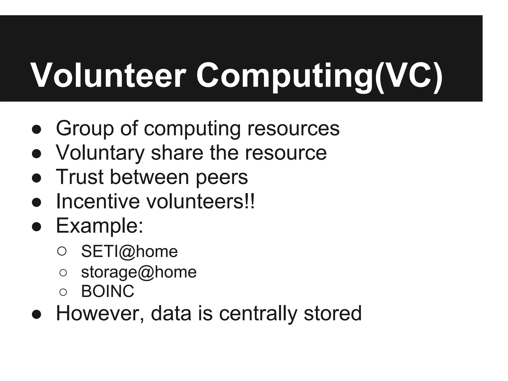 Volunteer Computing(VC)
●   Group of computing resources
●   Voluntary share the resource
●   Trust between peers
●   Incentive volunteers!!
●   Example:
    ○ SETI@home
    ○ storage@home
    ○ BOINC
● However, data is centrally stored
 