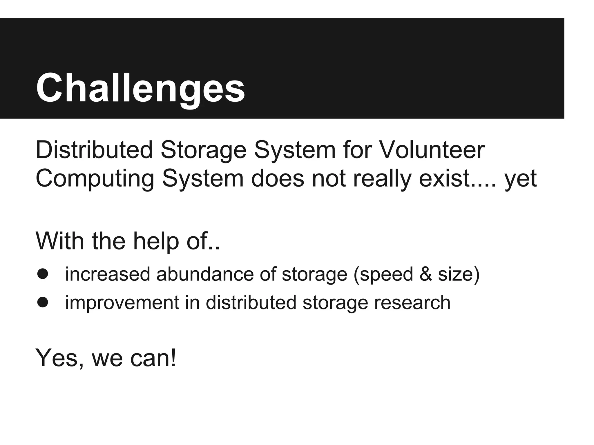 Challenges
Distributed Storage System for Volunteer
Computing System does not really exist.... yet

With the help of..
● increased abundance of storage (speed & size)
● improvement in distributed storage research

Yes, we can!
 