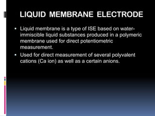 LIQUID MEMBRANE ELECTRODE
 Liquid membrane is a type of ISE based on water-
  immiscible liquid substances produced in a polymeric
  membrane used for direct potentiometric
  measurement.
 Used for direct measurement of several polyvalent
  cations (Ca ion) as well as a certain anions.
 