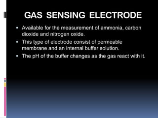 GAS SENSING ELECTRODE
 Available for the measurement of ammonia, carbon
  dioxide and nitrogen oxide.
 This type of electrode consist of permeable
  membrane and an internal buffer solution.
 The pH of the buffer changes as the gas react with it.
 