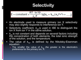 Selectivity


 An electrode used to measure primary ion X selectively
  may also slightly responds to interference ion Y.
 Selectivity coefficient, kxy,is used in ISE to distinguish the
  ion X from ion Y in the same solution.
 kxy is not constant and depends on several factors including
  the concentration of both elements, the total ionic strength
  of the solution, and the temperature.
 The value of kxy, is defined by the Nikolsky-Eisenman
  equation:
    The smaller the value of kxy ,the greater is the electrode’s
     preference for the primary ion, X.
 