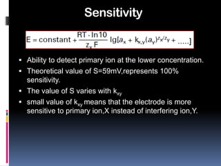 Sensitivity


 Ability to detect primary ion at the lower concentration.
 Theoretical value of S=59mV,represents 100%
  sensitivity.
 The value of S varies with kxy
 small value of kxy means that the electrode is more
  sensitive to primary ion,X instead of interfering ion,Y.
 