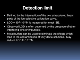 Detection limit
 Defined by the intersection of the two extrapolated linear
  parts of the ion-selective calibration curve.
 LOD ~ 10-5-10-6 M is measured for most ISE.
 Observed LOD is often governed by the presence of other
  interfering ions or impurities.
 Metal buffers can be used to eliminate the effects which
  lead to the contamination of very dilute solutions. May
  reduce LOD to 10-10 M.
 